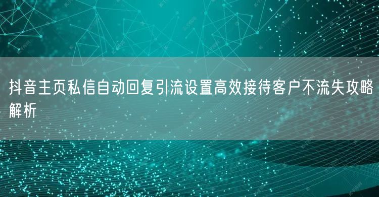 抖音主页私信自动回复引流设置高效接待客户不流失攻略解析