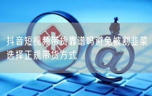 抖音短视频带货靠谱吗避免被割韭菜选择正规带货方式