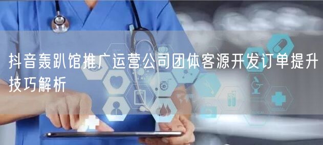 抖音轰趴馆推广运营公司团体客源开发订单提升技巧解析