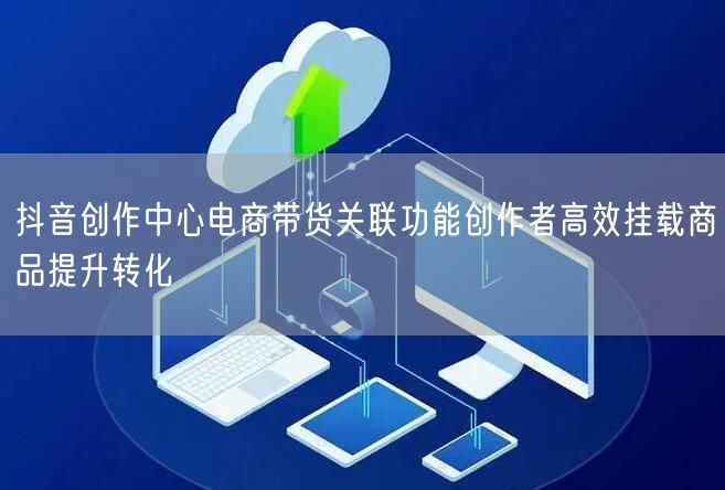 抖音创作中心电商带货关联功能创作者高效挂载商品提升转化