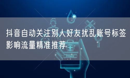 抖音自动关注别人好友扰乱账号标签影响流量精准推荐
