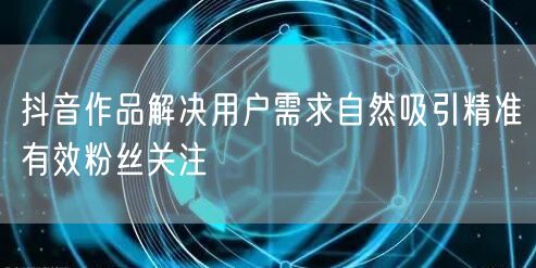抖音作品解决用户需求自然吸引精准有效粉丝关注