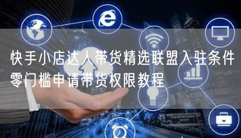 快手小店达人带货精选联盟入驻条件零门槛申请带货权限教程