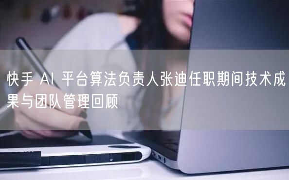 快手 AI 平台算法负责人张迪任职期间技术成果与团队管理回顾