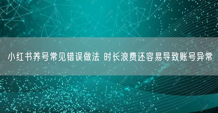 小红书养号常见错误做法 时长浪费还容易导致账号异常