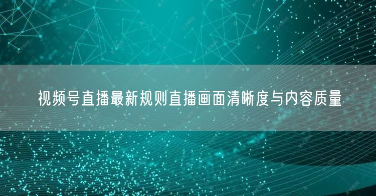 视频号直播最新规则直播画面清晰度与内容质量