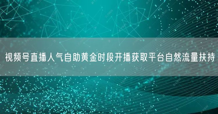 视频号直播人气自助黄金时段开播获取平台自然流量扶持
