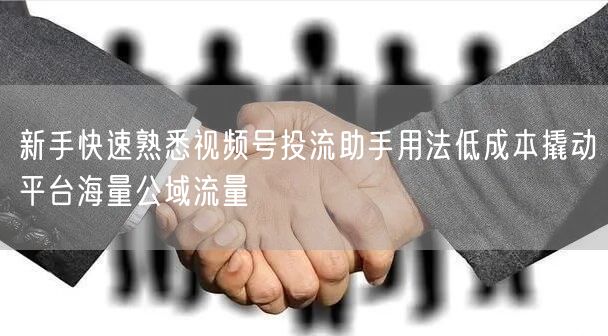 新手快速熟悉视频号投流助手用法低成本撬动平台海量公域流量