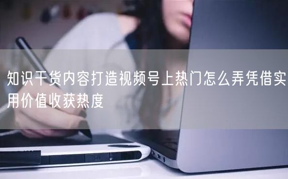 知识干货内容打造视频号上热门怎么弄凭借实用价值收获热度