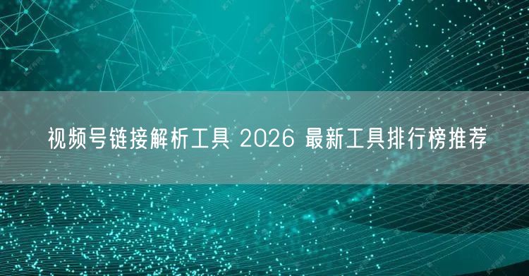 视频号链接解析工具 2026 最新工具排行榜推荐