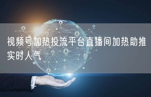 视频号加热投流平台直播间加热助推实时人气