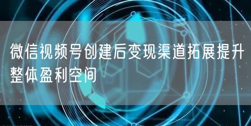 微信视频号创建后变现渠道拓展提升整体盈利空间