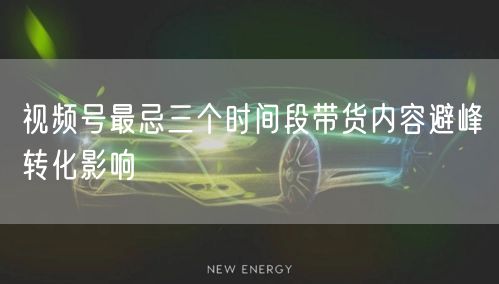 视频号最忌三个时间段带货内容避峰转化影响