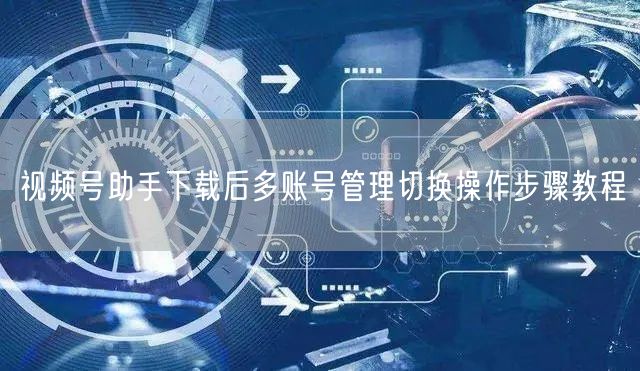 视频号助手下载后多账号管理切换操作步骤教程