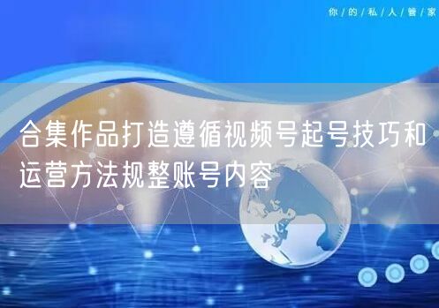 合集作品打造遵循视频号起号技巧和运营方法规整账号内容