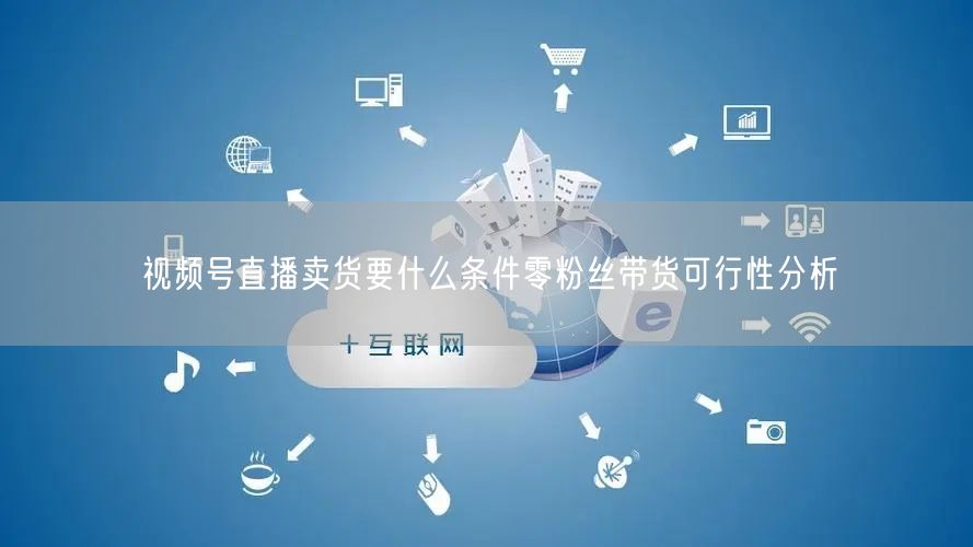 视频号直播卖货要什么条件零粉丝带货可行性分析