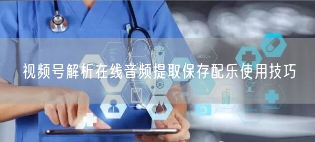 视频号解析在线音频提取保存配乐使用技巧