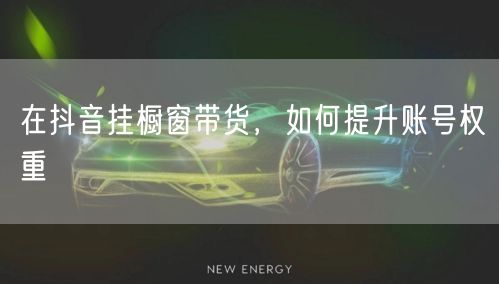 在抖音挂橱窗带货，如何提升账号权重