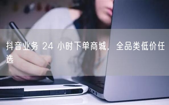抖音业务 24 小时下单商城，全品类低价任选