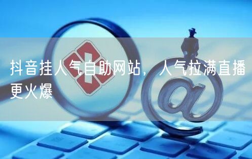 抖音挂人气自助网站，人气拉满直播更火爆