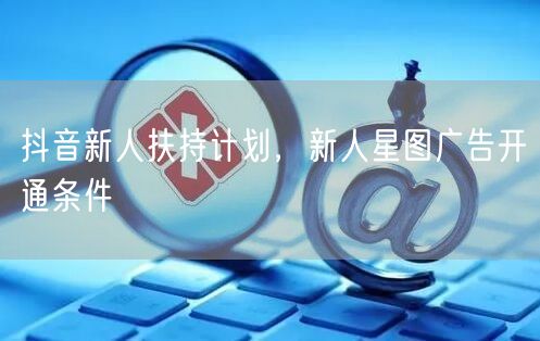 抖音新人扶持计划，新人星图广告开通条件