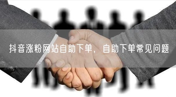抖音涨粉网站自助下单，自助下单常见问题