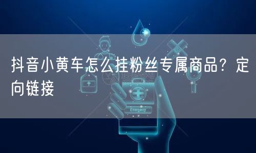 抖音小黄车怎么挂粉丝专属商品？定向链接