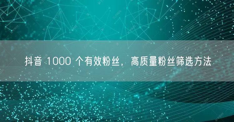 抖音 1000 个有效粉丝，高质量粉丝筛选方法