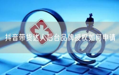 抖音带货达人后台品牌授权如何申请