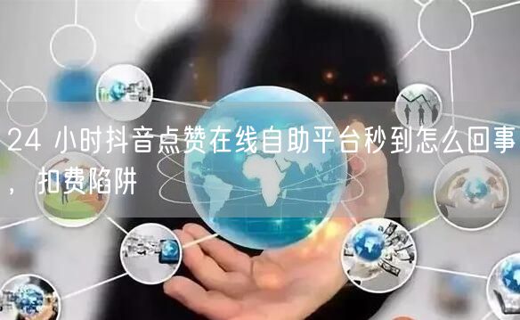 24 小时抖音点赞在线自助平台秒到怎么回事，扣费陷阱